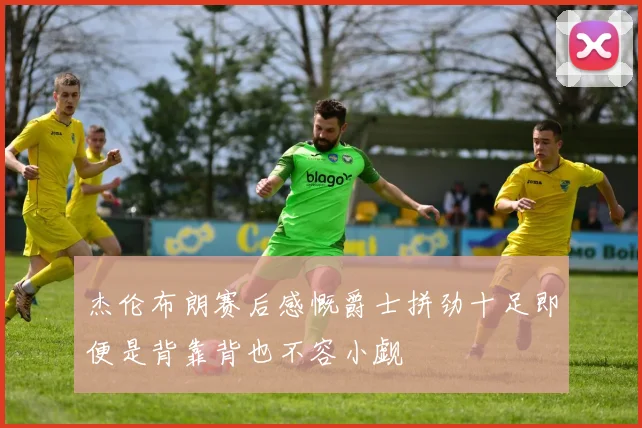 杰伦布朗赛后感慨爵士拼劲十足即便是背靠背也不容小觑