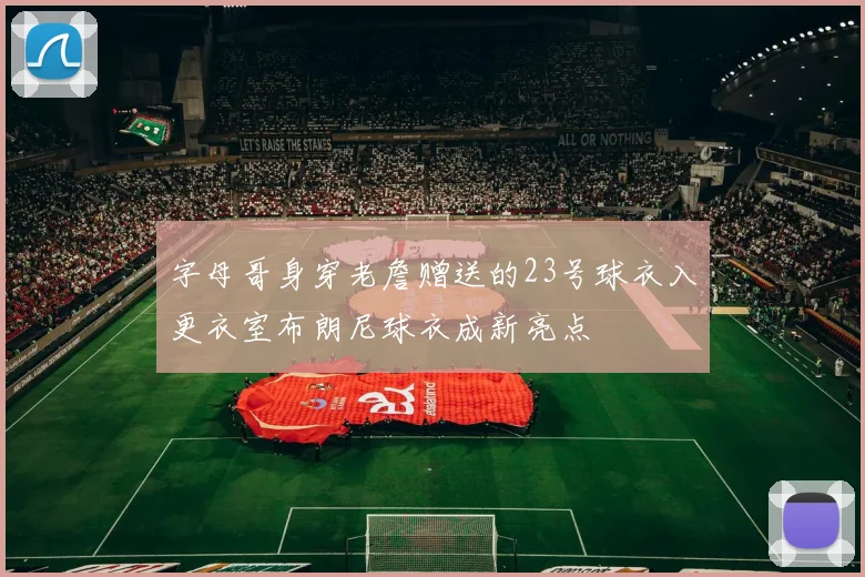字母哥身穿老詹赠送的23号球衣入更衣室布朗尼球衣成新亮点