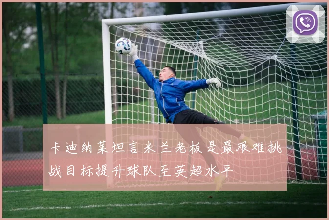 卡迪纳莱坦言米兰老板是最艰难挑战目标提升球队至英超水平