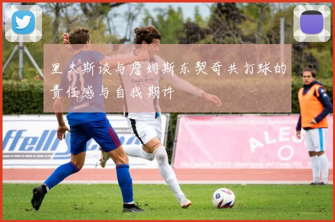 里夫斯谈与詹姆斯东契奇共打球的责任感与自我期许