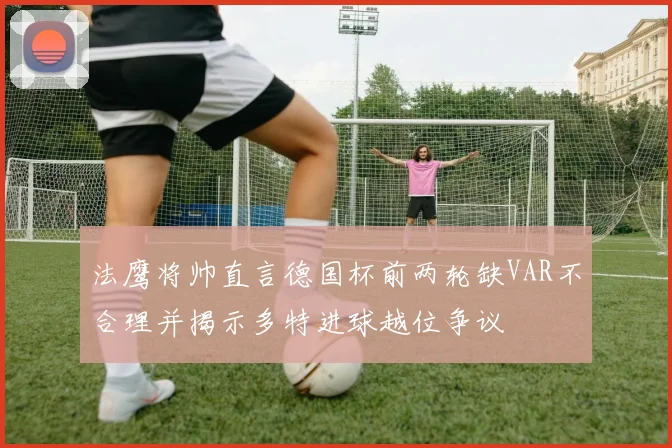 法鹰将帅直言德国杯前两轮缺VAR不合理并揭示多特进球越位争议