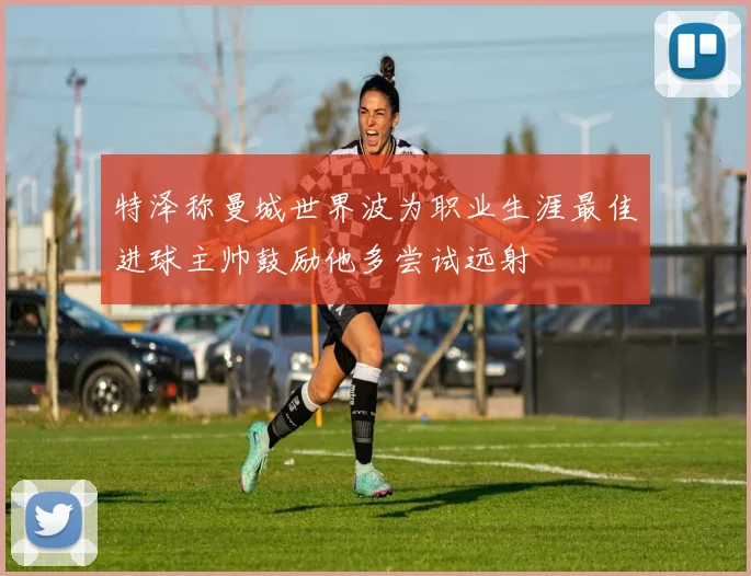 特泽称曼城世界波为职业生涯最佳进球主帅鼓励他多尝试远射