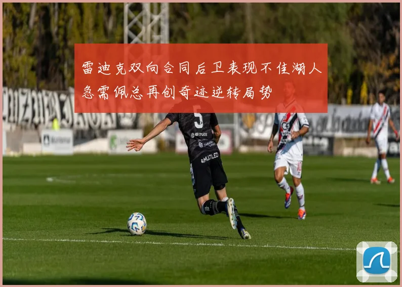 雷迪克双向合同后卫表现不佳湖人急需佩总再创奇迹逆转局势