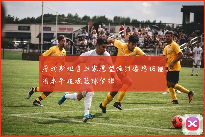 詹姆斯坦言归家愿望强烈感恩仍能高水平追逐篮球梦想