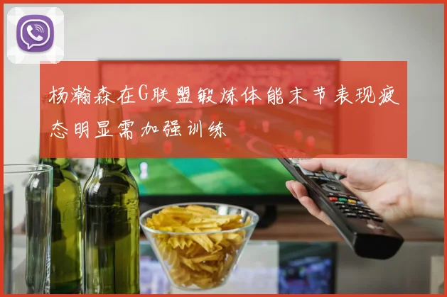 杨瀚森在G联盟锻炼体能末节表现疲态明显需加强训练