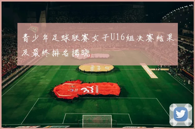 青少年足球联赛女子U16组决赛结果及最终排名揭晓