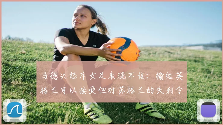 马德兴怒斥女足表现不佳：输给英格兰可以接受但对苏格兰的失利令人失望