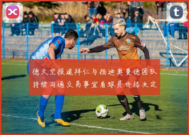 德天空报道拜仁与扬迪奥曼德团队持续沟通交易事宜看球员价格决定成败