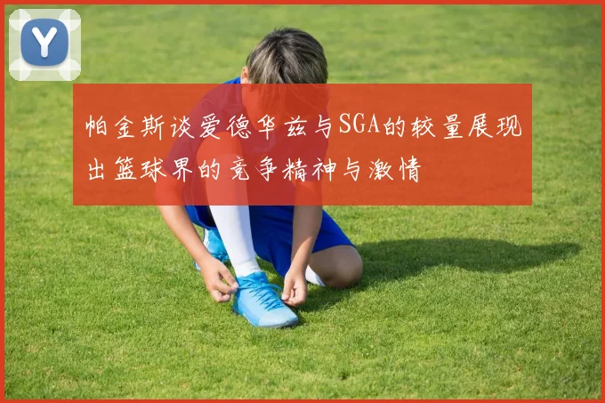 帕金斯谈爱德华兹与SGA的较量展现出篮球界的竞争精神与激情