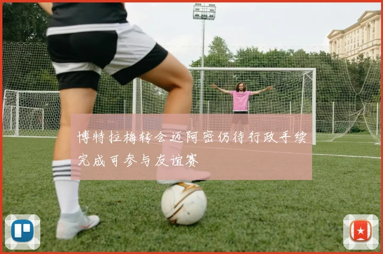 博特拉梅转会迈阿密仍待行政手续完成可参与友谊赛