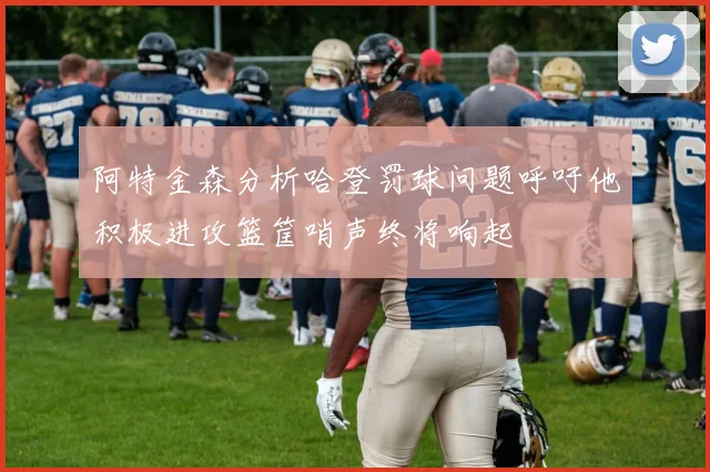 阿特金森分析哈登罚球问题呼吁他积极进攻篮筐哨声终将响起