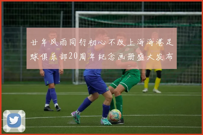 廿年风雨同行初心不改上海海港足球俱乐部20周年纪念画册盛大发布