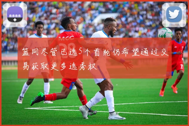 篮网尽管已选5个首轮仍希望通过交易获取更多选秀权