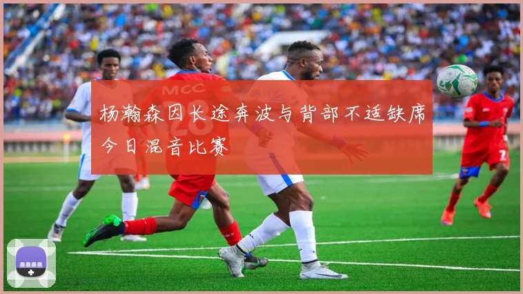 杨瀚森因长途奔波与背部不适缺席今日混音比赛