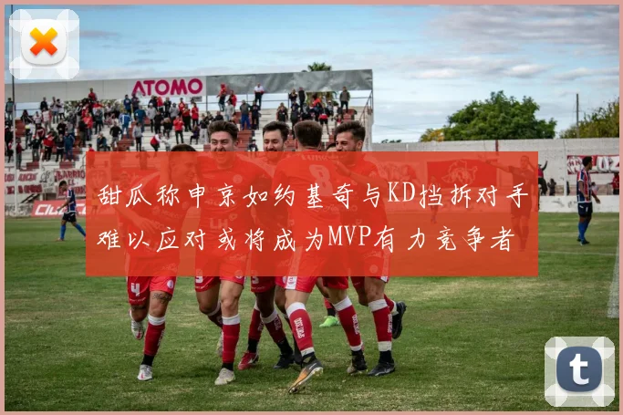 甜瓜称申京如约基奇与KD挡拆对手难以应对或将成为MVP有力竞争者