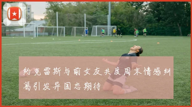约克雷斯与前女友共度周末情感纠葛引发异国恋期待