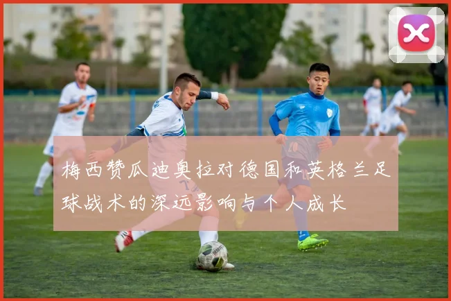 梅西赞瓜迪奥拉对德国和英格兰足球战术的深远影响与个人成长