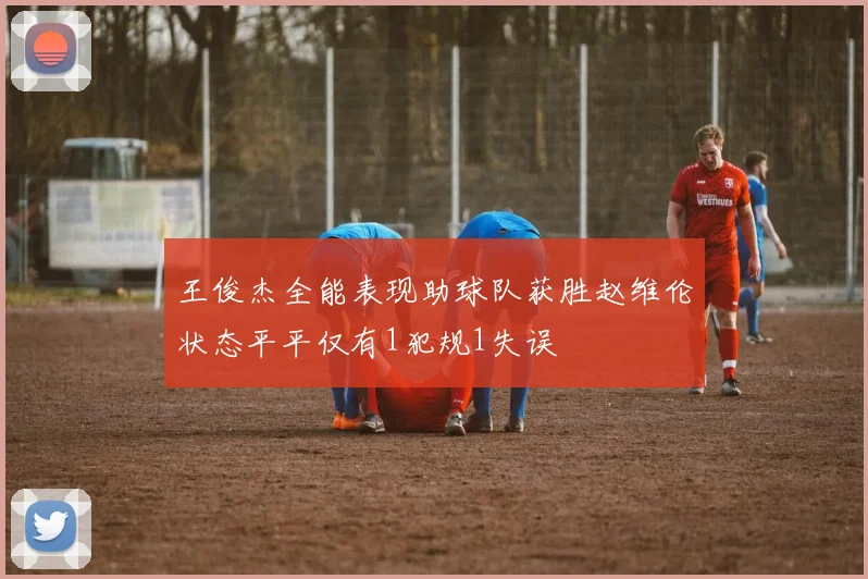 王俊杰全能表现助球队获胜赵维伦状态平平仅有1犯规1失误