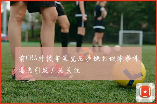 前CBA外援布莱克尼涉嫌打假球事件曝光引发广泛关注