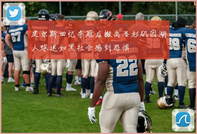 皮尔斯回忆夺冠后搬离洛杉矶因湖人球迷如黑社会感到恐惧