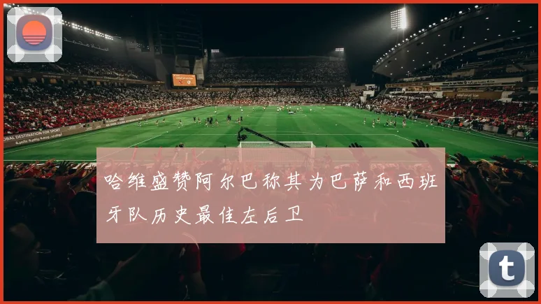 哈维盛赞阿尔巴称其为巴萨和西班牙队历史最佳左后卫