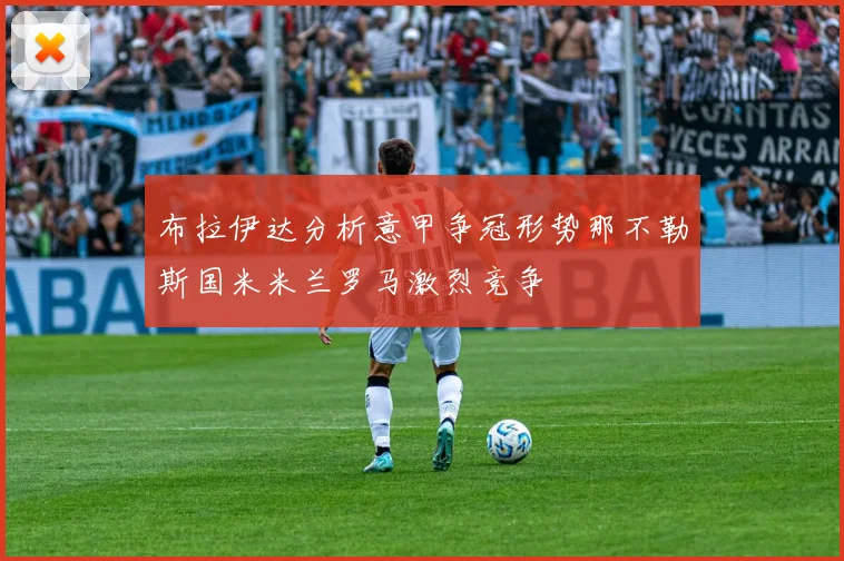 布拉伊达分析意甲争冠形势那不勒斯国米米兰罗马激烈竞争