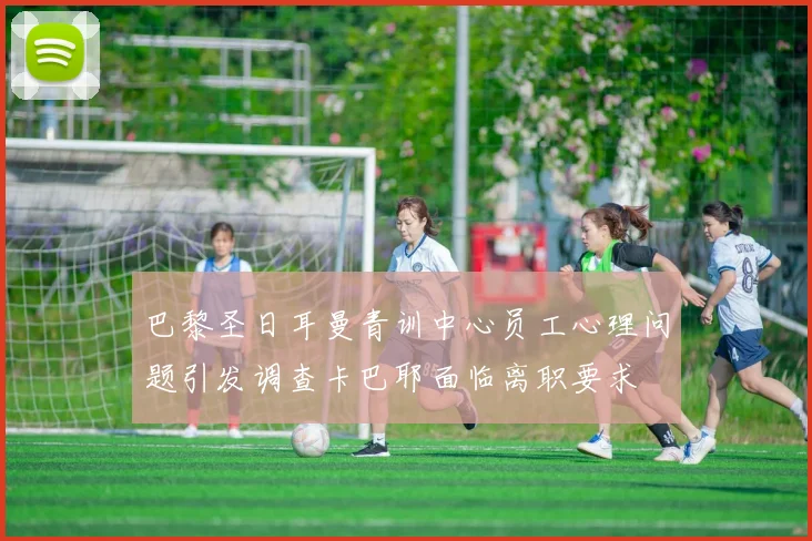 巴黎圣日耳曼青训中心员工心理问题引发调查卡巴耶面临离职要求