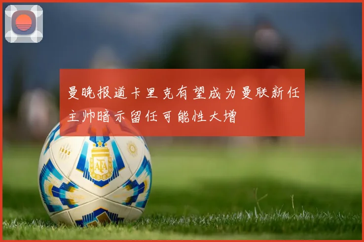 曼晚报道卡里克有望成为曼联新任主帅暗示留任可能性大增